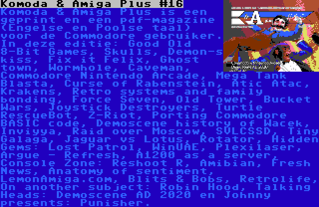 Komoda & Amiga Plus #16 | Komoda & Amiga Plus is een geprint en een pdf-magazine (Engelse en Poolse taal) voor de Commodore gebruiker. In deze editie: Good Old 8-Bit Games, Skulls, Demon-s kiss, Fix it Felix, Ghost town, Wormhole, Caveman, Commodore Nintendo Arcade, Mega Tank Blasta, Curse of Rabenstein, Atic Atac, Krakens, Retro systems and family bonding, Force Seven, Old Tower, Bucket Wars, Joystick Destroyers, Turtle RescueBot, Z-Riot, Porting Commodore BASIC code, Demoscene history of Wacek, Inviyya, Raid over Moscow, SVLCSSD, Tiny Galaga, Jaguar vs Lotus, Rotator, Hidden Gems: Lost Patrol, WinUAE, Plexilaser, Argue - Refresh, A1200 as a server, Console Zone: Reshoot R, Amibian, Fresh News, Anatomy of sentiment, LemonAmiga.com, Blits & Bobs, Retrolife, On another subject: Robin Hood, Talking Heads: Demoscene AD 2020 en Johnny presents: Punisher.