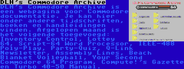 DLH's Commodore Archive | DLH's Commodore Archive is een webpagina voor Commodore documentatie. Je kan hier onder andere tijdschriften, boeken en handleidingen vinden. Afgelopen maand is het volgende toegevoegd: Inventory Control, Lottey 64, Script-64 Word Processor, IEEE-488 Poly-Play, Party-Quiz, Q-Link Newsletter, Assembly Lines, Beach Blanket Volleyball, Your Second Commodore 64 Program, Compute!'s Gazette en Turbo 40-50 Manual.