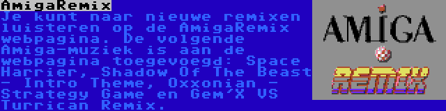 AmigaRemix | Je kunt naar nieuwe remixen luisteren op de AmigaRemix webpagina. De volgende Amiga-muziek is aan de webpagina toegevoegd: Space Harrier, Shadow Of The Beast - Intro Theme, Oxxonian - Strategy Game en Gem'X VS Turrican Remix.