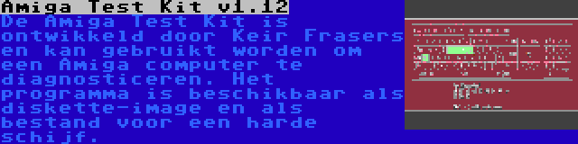 Amiga Test Kit v1.12 | De Amiga Test Kit is ontwikkeld door Keir Frasers en kan gebruikt worden om een Amiga computer te diagnosticeren. Het programma is beschikbaar als diskette-image en als bestand voor een harde schijf.