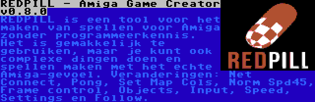 REDPILL - Amiga Game Creator v0.8.0 | REDPILL is een tool voor het maken van spellen voor Amiga zonder programmeerkennis. Het is gemakkelijk te gebruiken, maar je kunt ook complexe dingen doen en spellen maken met het echte Amiga-gevoel. Veranderingen: Net Connect, Pong, Set Map Cols, Norm Spd45, Frame control, Objects, Input, Speed, Settings en Follow.