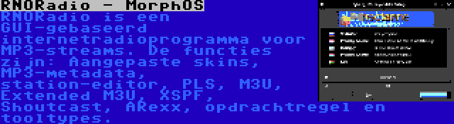 RNORadio - MorphOS | RNORadio is een GUI-gebaseerd internetradioprogramma voor MP3-streams. De functies zijn: Aangepaste skins, MP3-metadata, station-editor, PLS, M3U, Extended M3U, XSPF, Shoutcast, ARexx, opdrachtregel en tooltypes.