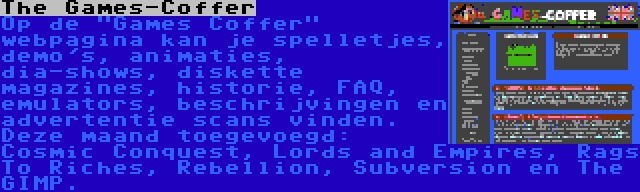 The Games-Coffer | Op de Games Coffer webpagina kan je spelletjes, demo's, animaties, dia-shows, diskette magazines, historie, FAQ, emulators, beschrijvingen en advertentie scans vinden. Deze maand toegevoegd: Cosmic Conquest, Lords and Empires, Rags To Riches, Rebellion, Subversion en The GIMP.