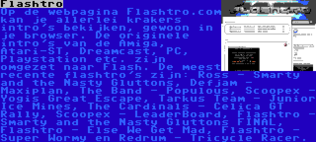 Flashtro | Op de webpagina Flashtro.com kan je allerlei krakers intro's bekijken, gewoon in je browser. De originele intro's van de Amiga, Atari-ST, Dreamcast, PC, Playstation etc. zijn omgezet naar Flash. De meest recente flashtro's zijn: Ross - Smarty and the Nasty Gluttons, Defjam - Maxiplan, The Band - Populous, Scoopex - Yogis Great Escape, Tarkus Team - Junior Ice Mines, The Cardinals - Celica GT Rally, Scoopex - LeaderBoard, Flashtro - Smarty and the Nasty Gluttons FINAL, Flashtro - Else We Get Mad, Flashtro - Super Wormy en Redrum - Tricycle Racer.