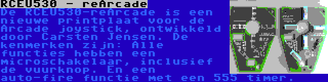 RCEU530 - reArcade | De RCEU530-reArcade is een nieuwe printplaat voor de Arcade joystick, ontwikkeld door Carsten Jensen. De kenmerken zijn: Alle functies hebben een microschakelaar, inclusief de vuurknop. En een auto-fire functie met een 555 timer.