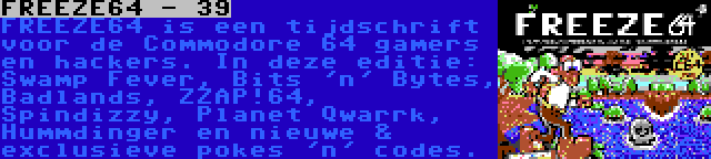 FREEZE64 - 39 | FREEZE64 is een tijdschrift voor de Commodore 64 gamers en hackers. In deze editie: Swamp Fever, Bits 'n' Bytes, Badlands, ZZAP!64, Spindizzy, Planet Qwarrk, Hummdinger en nieuwe & exclusieve pokes 'n' codes.