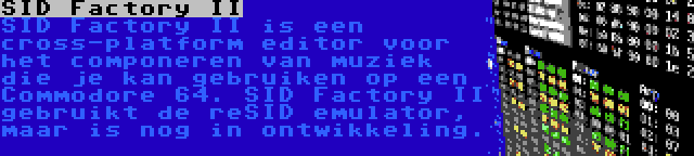 SID Factory II | SID Factory II is een cross-platform editor voor het componeren van muziek die je kan gebruiken op een Commodore 64. SID Factory II gebruikt de reSID emulator, maar is nog in ontwikkeling.