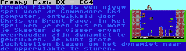 Freaky Fish DX - C64 | Freaky Fish DX is een nieuw spel voor de Commodore C64 computer, ontwikkeld door Chris en Brent Page. In het spel ben je een vis en moet je Skeeter de visser ervan weerhouden zijn dynamiet te gebruiken. Je kunt grote luchtbellen blazen om het dynamiet naar de oppervlakte te sturen.