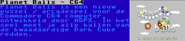 Planet Balls - C64 | Planet Balls is een nieuw puzzel / arcadespel voor de Commodore C64 computer, ontwikkeld door AGPX. In het spel moet je alle ballen van de kwaadaardige Dark Cube redden.