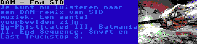 DAM - End SID | Je kunt nu luisteren naar een DAM-remix van SID muziek. Een aantal voorbeelden zijn: So-Phisticated III, Batmania II, End Sequence, Snyft en Last Truckstop 3.