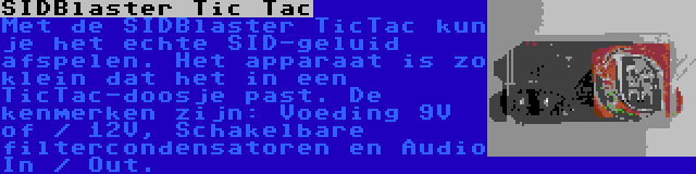 SIDBlaster Tic Tac | Met de SIDBlaster TicTac kun je het echte SID-geluid afspelen. Het apparaat is zo klein dat het in een TicTac-doosje past. De kenmerken zijn: Voeding 9V of / 12V, Schakelbare filtercondensatoren en Audio In / Out.