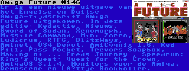 Amiga Future #146 | Er is een nieuwe uitgave van het Engelse en Duitse Amiga-tijdschrift Amiga Future uitgekomen. In deze editie: Redactie, Nieuws, Sword of Sodan, Xenomorph, Missile Command, Mini Zorro, Ludicrus, RTFG, BlitzWays, Aminet, OS4 Depot, AmiCygnix 1.6, Red Pill, Pass Pocket, Trevors Soapbox, Making of ... Freds Journey , Speedrun: King's Quest: Quest for the Crown, AmigaOS 3.1.4, Monitors voor de Amiga, Demoscene en Lüttje Bookholler.