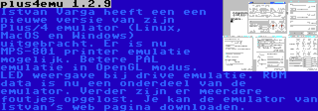 plus4emu 1.2.9 | Istvan Varga heeft een een nieuwe versie van zijn Plus/4 emulator (Linux, MacOS en Windows) uitgebracht. Er is nu MPS-801 printer emulatie mogelijk. Betere PAL emulatie in OpenGL modus. LED weergave bij drive emulatie. ROM data is nu een onderdeel van de emulator. Verder zijn er meerdere foutjes opgelost. Je kan de emulator van Istvan's web pagina downloaden.