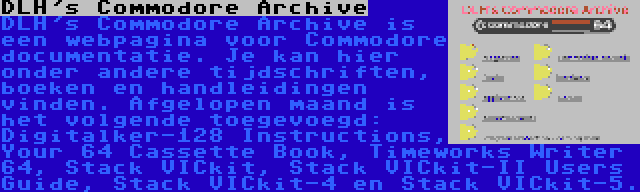DLH's Commodore Archive | DLH's Commodore Archive is een webpagina voor Commodore documentatie. Je kan hier onder andere tijdschriften, boeken en handleidingen vinden. Afgelopen maand is het volgende toegevoegd: Digitalker-128 Instructions, Your 64 Cassette Book, Timeworks Writer 64, Stack VICkit, Stack VICkit-II Users Guide, Stack VICkit-4 en Stack VICkit-5.