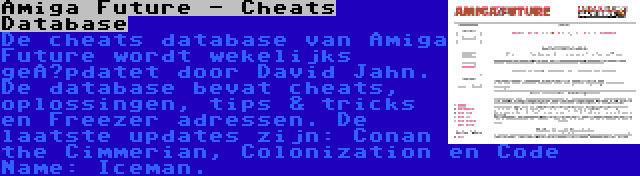 Amiga Future - Cheats Database | De cheats database van Amiga Future wordt wekelijks geüpdatet door David Jahn. De database bevat cheats, oplossingen, tips & tricks en Freezer adressen. De laatste updates zijn: Conan the Cimmerian, Colonization en Code Name: Iceman.