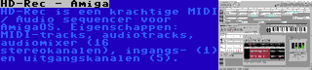 HD-Rec - Amiga | HD-Rec is een krachtige MIDI / Audio sequencer voor AmigaOS. Eigenschappen: MIDI-tracks, audiotracks, audiomixer (16 stereokanalen), ingangs- (1) en uitgangskanalen (5).