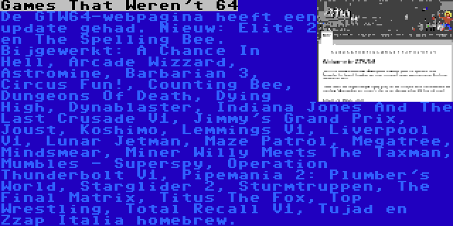 Games That Weren't 64 | De GTW64-webpagina heeft een update gehad. Nieuw: Elite 2 en The Spelling Bee. Bijgewerkt: A Chance In Hell, Arcade Wizzard, Astromine, Barbarian 3, Circus Fun!, Counting Bee, Dungeons Of Death, Dying High, Dynablaster, Indiana Jones And The Last Crusade V1, Jimmy's Grand Prix, Joust, Koshimo, Lemmings V1, Liverpool V1, Lunar Jetman, Maze Patrol, Megatree, Mindsmear, Miner Willy Meets The Taxman, Mumbles - Superspy, Operation Thunderbolt V1, Pipemania 2: Plumber's World, Starglider 2, Sturmtruppen, The Final Matrix, Titus The Fox, Top Wrestling, Total Recall V1, Tujad en Zzap Italia homebrew.