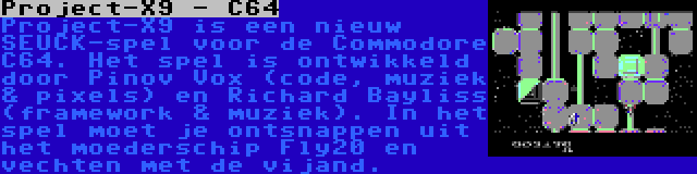 Project-X9 - C64 | Project-X9 is een nieuw SEUCK-spel voor de Commodore C64. Het spel is ontwikkeld door Pinov Vox (code, muziek & pixels) en Richard Bayliss (framework & muziek). In het spel moet je ontsnappen uit het moederschip Fly20 en vechten met de vijand.