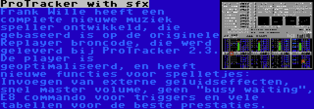 ProTracker with sfx | Frank Wille heeft een complete nieuwe muziek speller ontwikkeld, die gebaseerd is op de originele Replayer broncode, die werd geleverd bij ProTracker 2.3. De player is geoptimaliseerd, en heeft nieuwe functies voor spelletjes: Invoegen van externe geluidseffecten, snel master volume, geen busy waiting, E8 commando voor triggers en vele tabellen voor de beste prestaties.