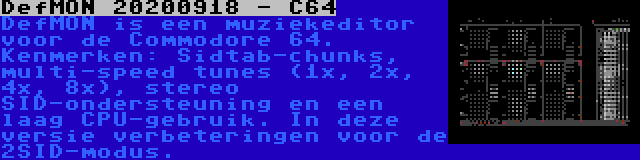 DefMON 20200918 - C64 | DefMON is een muziekeditor voor de Commodore 64. Kenmerken: Sidtab-chunks, multi-speed tunes (1x, 2x, 4x, 8x), stereo SID-ondersteuning en een laag CPU-gebruik. In deze versie verbeteringen voor de 2SID-modus.