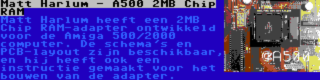 Matt Harlum - A500 2MB Chip RAM | Matt Harlum heeft een 2MB Chip RAM-adapter ontwikkeld voor de Amiga 500/2000 computer. De schema's en PCB-layout zijn beschikbaar, en hij heeft ook een instructie gemaakt voor het bouwen van de adapter.