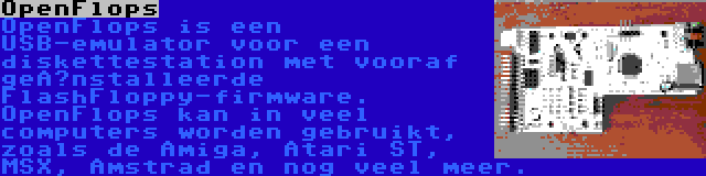 OpenFlops | OpenFlops is een USB-emulator voor een diskettestation met vooraf geïnstalleerde FlashFloppy-firmware. OpenFlops kan in veel computers worden gebruikt, zoals de Amiga, Atari ST, MSX, Amstrad en nog veel meer.