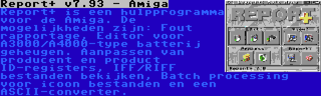 Report+ v7.93 - Amiga | Report+ is een hulpprogramma voor de Amiga. De mogelijkheden zijn: Fout rapportage, Editor voor A3000/A4000-type batterij geheugen. Aanpassen van producent en product ID-registers, IFF/RIFF bestanden bekijken, Batch processing voor icoon bestanden en een ASCII-converter.