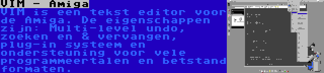 VIM - Amiga | VIM is een tekst editor voor de Amiga. De eigenschappen zijn: Multi-level undo, zoeken en & vervangen, plug-in systeem en ondersteuning voor vele programmeertalen en betstand formaten.