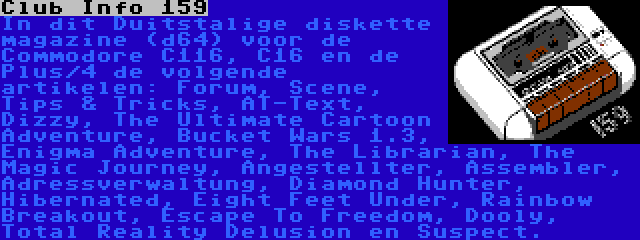 Club Info 159 | In dit Duitstalige diskette magazine (d64) voor de Commodore C116, C16 en de Plus/4 de volgende artikelen: Forum, Scene, Tips & Tricks, AT-Text, Dizzy, The Ultimate Cartoon Adventure, Bucket Wars 1.3, Enigma Adventure, The Librarian, The Magic Journey, Angestellter, Assembler, Adressverwaltung, Diamond Hunter, Hibernated, Eight Feet Under, Rainbow Breakout, Escape To Freedom, Dooly, Total Reality Delusion en Suspect.