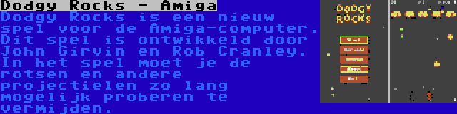 Dodgy Rocks - Amiga | Dodgy Rocks is een nieuw spel voor de Amiga-computer. Dit spel is ontwikkeld door John Girvin en Rob Cranley. In het spel moet je de rotsen en andere projectielen zo lang mogelijk proberen te vermijden.