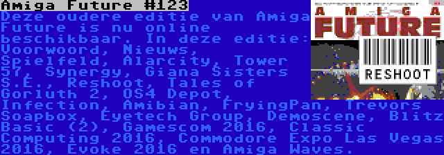 Amiga Future #123 | Deze oudere editie van Amiga Future is nu online beschikbaar. In deze editie: Voorwoord, Nieuws, Spielfeld, Alarcity, Tower 57, Synergy, Giana Sisters S.E., Reshoot, Tales of Gorluth 2, OS4 Depot, Infection, Amibian, FryingPan, Trevors Soapbox, Eyetech Group, Demoscene, Blitz Basic (2), Gamescom 2016, Classic Computing 2016, Commodore Expo Las Vegas 2016, Evoke 2016 en Amiga Waves.