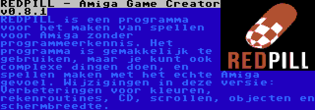 REDPILL - Amiga Game Creator v0.8.1 | REDPILL is een programma voor het maken van spellen voor Amiga zonder programmeerkennis. Het programma is gemakkelijk te gebruiken, maar je kunt ook complexe dingen doen, en spellen maken met het echte Amiga gevoel. Wijzigingen in deze versie: Verbeteringen voor kleuren, rekenroutines, CD, scrollen, objecten en schermbreedte.