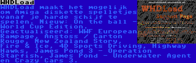 WHDLoad | WHDLoad maakt het mogelijk om Amiga diskette spelletjes vanaf je harde schijf te spelen. Nieuw: On the ball - World Cup Edition. Geactualiseerd: WWF European Rampage, Anstoss / Carton Rouge, New Zealand Story, Fire & Ice, 4D Sports Driving, Highway Hawks, James Pond 3 - Operation Starfish, James Pond - Underwater Agent en Crazy Cars 3.