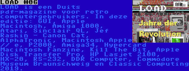 LOAD #06 | LOAD is een Duits pdf-magazine voor retro computergebruikers. In deze editie: GUI, Apple Macintosh, Amiga 1000, Atari, Sinclair QL, Jef Raskin - Canon Cat, AlphaTronic, Macintosh Apple // e, P2000, Amiga34, Hypercard Macintosh Fanzine, Kill The Bit, Apple Disk Transfer Pro, HP Lasjet 2100, HX-20, RS-232, DDR Computer, Commodore Museum Braunschweig en Classic Computing 2019.