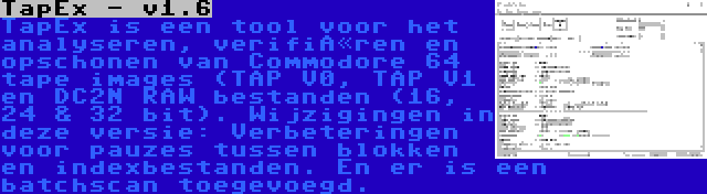 TapEx - v1.6 | TapEx is een tool voor het analyseren, verifiëren en opschonen van Commodore 64 tape images (TAP V0, TAP V1 en DC2N RAW bestanden (16, 24 & 32 bit). Wijzigingen in deze versie: Verbeteringen voor pauzes tussen blokken en indexbestanden. En er is een batchscan toegevoegd.