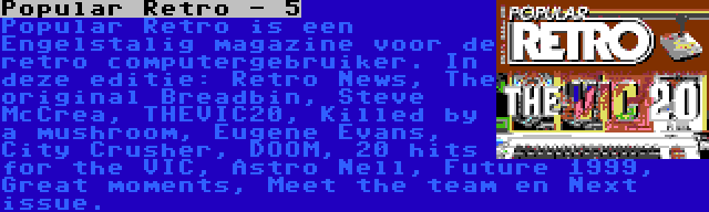 Popular Retro - 5 | Popular Retro is een Engelstalig magazine voor de retro computergebruiker. In deze editie: Retro News, The original Breadbin, Steve McCrea, THEVIC20, Killed by a mushroom, Eugene Evans, City Crusher, DOOM, 20 hits for the VIC, Astro Nell, Future 1999, Great moments, Meet the team en Next issue.