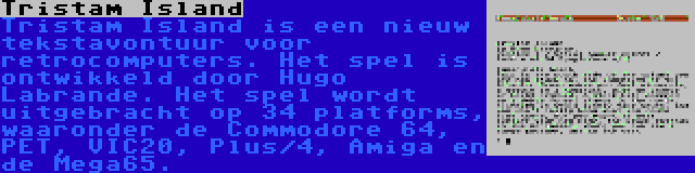 Tristam Island | Tristam Island is een nieuw tekstavontuur voor retrocomputers. Het spel is ontwikkeld door Hugo Labrande. Het spel wordt uitgebracht op 34 platforms, waaronder de Commodore 64, PET, VIC20, Plus/4, Amiga en de Mega65.