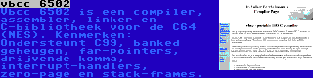 vbcc 6502 | Vbcc 6502 is een compiler, assembler, linker en C-bibliotheek voor de C64 (NES). Kenmerken: Ondersteunt C99, banked geheugen, far-pointers, drijvende komma, interrupt-handlers, zero-page en stack-frames.