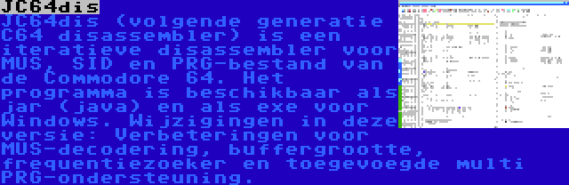 JC64dis | JC64dis (volgende generatie C64 disassembler) is een iteratieve disassembler voor MUS, SID en PRG-bestand van de Commodore 64. Het programma is beschikbaar als jar (java) en als exe voor Windows. Wijzigingen in deze versie: Verbeteringen voor MUS-decodering, buffergrootte, frequentiezoeker en toegevoegde multi PRG-ondersteuning.