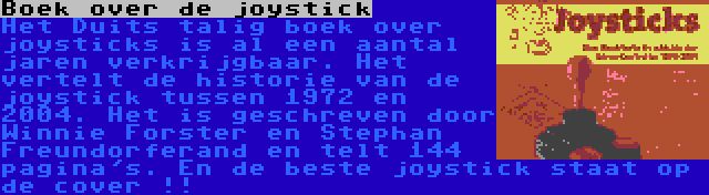 Boek over de joystick | Het Duits talig boek over joysticks is al een aantal jaren verkrijgbaar. Het vertelt de historie van de joystick tussen 1972 en 2004. Het is geschreven door Winnie Forster en Stephan Freundorferand en telt 144 pagina's. En de beste joystick staat op de cover !!