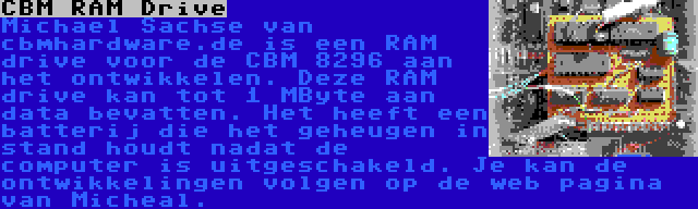 CBM RAM Drive | Michael Sachse van cbmhardware.de is een RAM drive voor de CBM 8296 aan het ontwikkelen. Deze RAM drive kan tot 1 MByte aan data bevatten. Het heeft een batterij die het geheugen in stand houdt nadat de computer is uitgeschakeld. Je kan de ontwikkelingen volgen op de web pagina van Micheal.