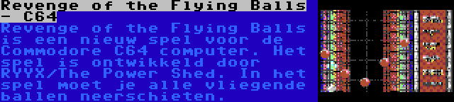 Revenge of the Flying Balls - C64 | Revenge of the Flying Balls is een nieuw spel voor de Commodore C64 computer. Het spel is ontwikkeld door RYYX/The Power Shed. In het spel moet je alle vliegende ballen neerschieten.