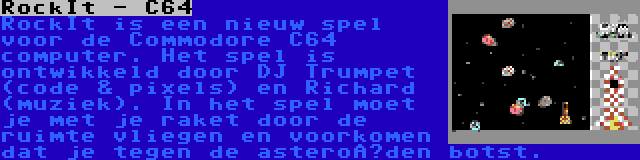 RockIt - C64 | RockIt is een nieuw spel voor de Commodore C64 computer. Het spel is ontwikkeld door DJ Trumpet (code & pixels) en Richard (muziek). In het spel moet je met je raket door de ruimte vliegen en voorkomen dat je tegen de asteroïden botst.