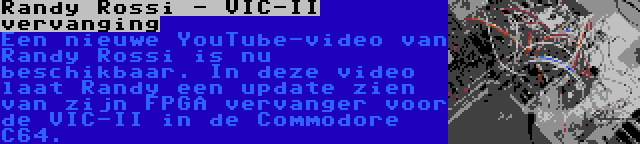 Randy Rossi - VIC-II vervanging | Een nieuwe YouTube-video van Randy Rossi is nu beschikbaar. In deze video laat Randy een update zien van zijn FPGA vervanger voor de VIC-II in de Commodore C64.