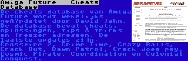Amiga Future - Cheats Database | De cheats database van Amiga Future wordt wekelijks geüpdatet door David Jahn. De database bevat cheats, oplossingen, tips & tricks en freezer adressen. De laatste updates zijn: Crossfire 2, Crime Time, Crazy Balls, Crack Out, Dawn Patrol, Crack does pay, Cosmic Pirate, Coordination en Colonial Conquest.