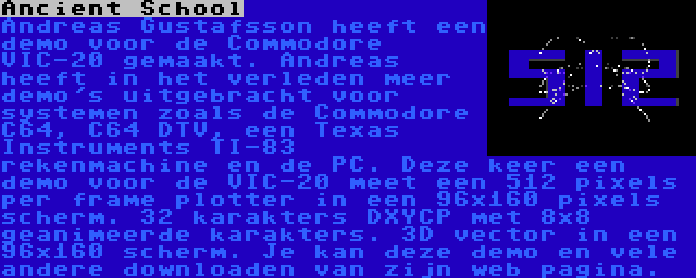 Ancient School | Andreas Gustafsson heeft een demo voor de Commodore VIC-20 gemaakt. Andreas heeft in het verleden meer demo's uitgebracht voor systemen zoals de Commodore C64, C64 DTV, een Texas Instruments TI-83 rekenmachine en de PC. Deze keer een demo voor de VIC-20 meet een 512 pixels per frame plotter in een 96x160 pixels scherm. 32 karakters DXYCP met 8x8 geanimeerde karakters. 3D vector in een 96x160 scherm. Je kan deze demo en vele andere downloaden van zijn web pagina.