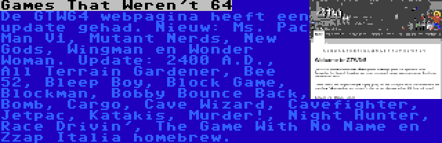 Games That Weren't 64 | De GTW64 webpagina heeft een update gehad. Nieuw: Ms. Pac Man V1, Mutant Nerds, New Gods, Wingman en Wonder Woman. Update: 2400 A.D., All Terrain Gardener, Bee 52, Bleep Boy, Block Game, Blockman, Bobby Bounce Back, Bomb, Cargo, Cave Wizard, Cavefighter, Jetpac, Katakis, Murder!, Night Hunter, Race Drivin', The Game With No Name en Zzap Italia homebrew.