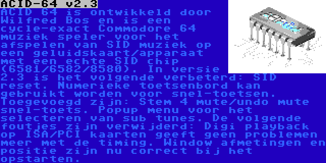 ACID-64 v2.3 | ACID 64 is ontwikkeld door Wilfred Bos en is een cycle-exact Commodore 64 muziek speler voor het afspelen van SID muziek op een geluidskaart/apparaat met een echte SID chip (6581/6582/8580). In versie 2.3 is het volgende verbeterd: SID reset. Numerieke toetsenbord kan gebruikt worden voor snel-toetsen. Toegevoegd zijn: Stem 4 mute/undo mute snel-toets. Popup menu voor het selecteren van sub tunes. De volgende foutjes zijn verwijderd: Digi playback op ISA/PCI kaarten geeft geen problemen meer met de timing. Window afmetingen en positie zijn nu correct bij het opstarten.