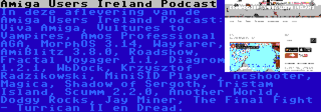 Amiga Users Ireland Podcast | In deze aflevering van de Amiga Users Ireland Podcast: Viva Amiga, Vultures to Vampires, Amos Professional AGA, MorphOS 3.14, Wayfarer, AmiBlitz 3.8.0, Roadshow, Fractal Voyager 1.1, Diagrom 1.2.1, WbDock, Krzysztof Radzikowski, MiniSID Player, ncshooter, Magica, Shadow of Sergoth, Tristam Island, Scumm 2.2.0, Another World, Dodgy Rocks, Jay Miner, The Final Fight - Turrican II en Dread.