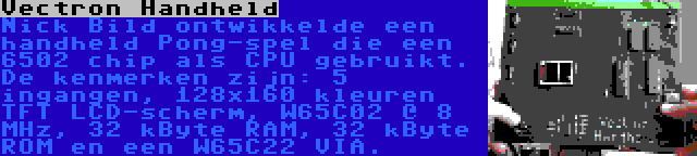 Vectron Handheld | Nick Bild ontwikkelde een handheld Pong-spel die een 6502 chip als CPU gebruikt. De kenmerken zijn: 5 ingangen, 128x160 kleuren TFT LCD-scherm, W65C02 @ 8 MHz, 32 kByte RAM, 32 kByte ROM en een W65C22 VIA.